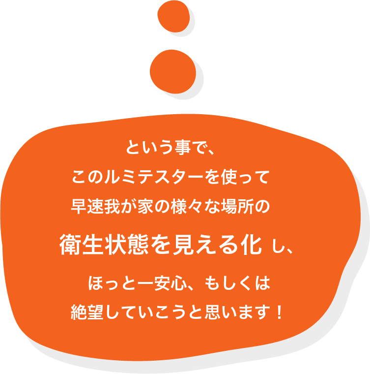 という事で、このルミテスターを使って早速我が家の様々な場所の衛生状態を見える化し、ほっと一安心、もしくは絶望していこうと思います！